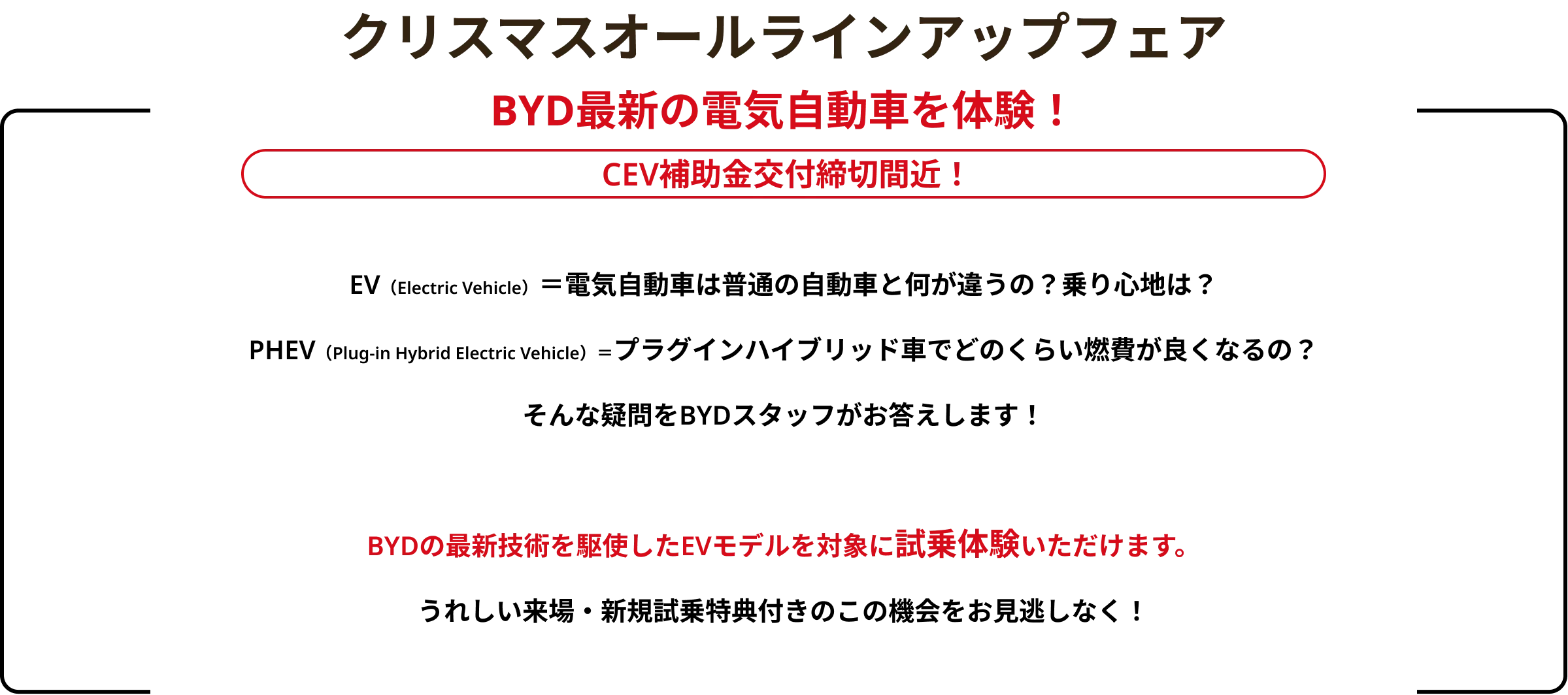 クリスマスオールラインアップフェア BYD最新の電気自動車を体験！ EV（Electric Vehicle）＝電気自動車は普通の自動車と何が違うの？乗り心地は？PHEV（Plug-in Hybrid Electric Vehicle）＝プラグインハイブリッド車でどのくらい燃費が良くなるの？そんな疑問をBYDスタッフがお答えします！BYDの最新技術を駆使したEVモデルを対象に試乗体験いただけます。うれしい来場・新規試乗特典付きのこの機会をお見逃しなく！