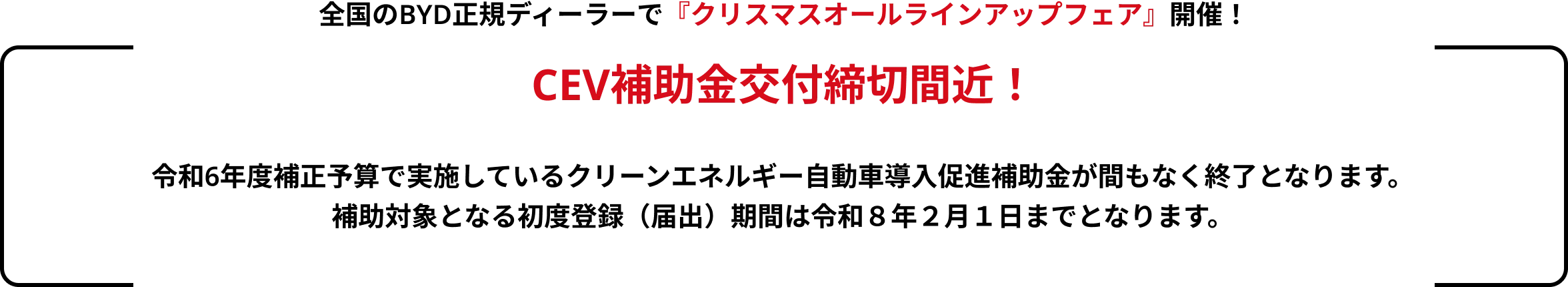 全国のBYD正規ディーラーで『クリスマスオールラインアップフェア』開催！CEV補助金交付締切間近！令和6年度補正予算で実施しているクリーンエネルギー自動車導入促進補助金が間もなく終了となります。補助対象となる初度登録（届出）期間は令和８年２月１日までとなります。