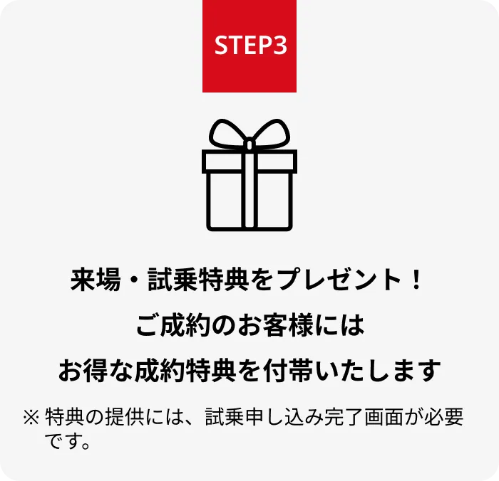 STEP3 来場・試乗特典をプレゼント！ご成約のお客様にはお得な成約特典を付帯いたします ※ 特典の提供には、試乗申し込み完了画面が必要です。
