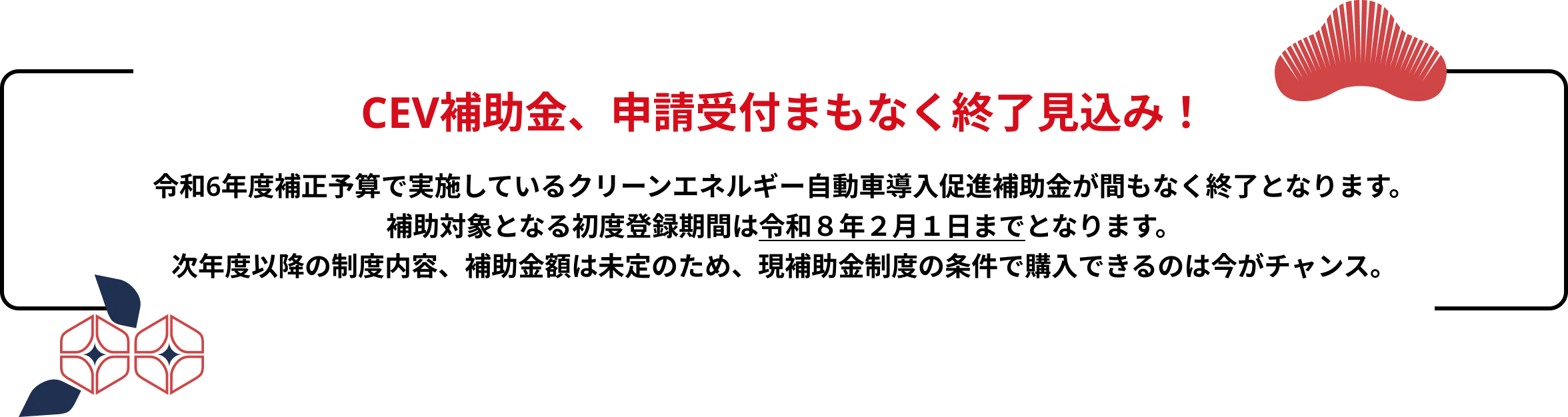 CEV補助金、交付締切まで残りわずか！令和6年度補正予算で実施しているクリーンエネルギー自動車導入促進補助金が間もなく終了となります。
                    補助対象となる初度登録期間は令和８年２月１日までとなります。
                    次年度以降の制度内容、補助金額は未定のため、現補助金制度の条件で購入できるのは今がチャンス
                    