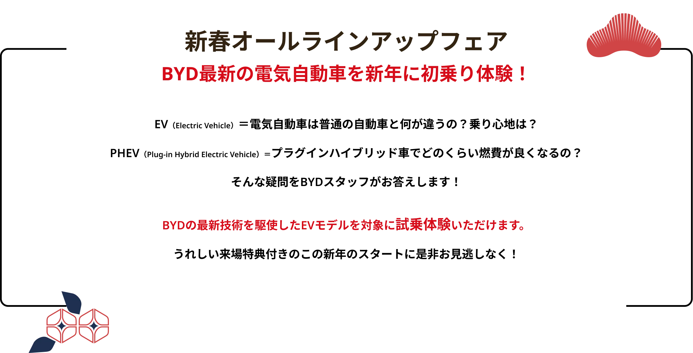 新春オールラインアップフェア
                    BYD最新の電気自動車を新年に初乗り体験！
                    EV（Electric Vehicle）＝電気自動車は普通の自動車と何が違うの？乗り心地は？
                    PHEV（Plug-in Hybrid Electric Vehicle）＝プラグインハイブリッド車でどのくらい燃費が良くなるの？
                    そんな疑問をBYDスタッフがお答えします！
                    BYDの最新技術を駆使したEVモデルを対象に試乗体験いただけます。
                    うれしい来場特典付きのこの新年のスタートに是非お見逃しなく！
                    